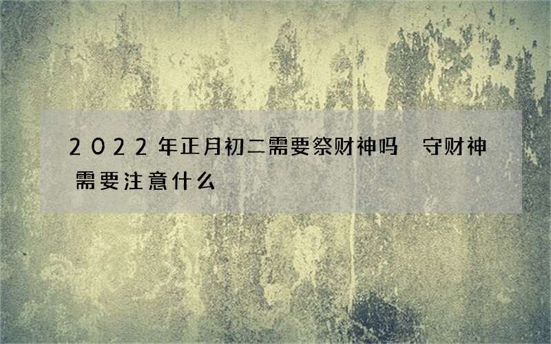 2022年正月初二需要祭财神吗 守财神需要注意什么